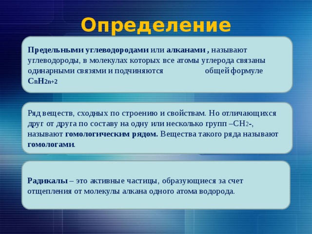 Определение Предельными углеводородами или алканами , называют углеводороды, в молекулах которых все атомы углерода связаны одинарными связями и подчиняются общей формуле С n H 2n+2 Ряд веществ, сходных по строению и свойствам. Но отличающихся друг от друга по составу на одну или несколько групп –СН 2 -, называют гомологическим рядом. Вещества такого ряда называют гомологами . Радикалы – это активные частицы, образующиеся за счет отщепления от молекулы алкана одного атома водорода. 