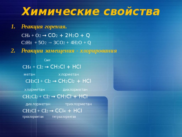 Химические свойства Реакция горения.  CH 4 + О 2  → CО 2 + 2H 2 О + Q  С 3 Н 8 + 5О 2 → 3CО 2 + 4H 2 О + Q Реакции замещения - хлорирования   Свет  CH 4 + Cl 2  → CH 3 Cl + HCl  метан хлорметан  CH 3 Cl + Cl 2  → CH 2 Cl 2 + HCl  хлорметан дихлорметан  CH 2 Cl 2 + Cl 2  → CH 3 Cl + HCl  дихлорметан трихлорметан   CH 3 Cl + Cl 2  → CCl 4 + HCl  трихлорметан тетрахлориетан  