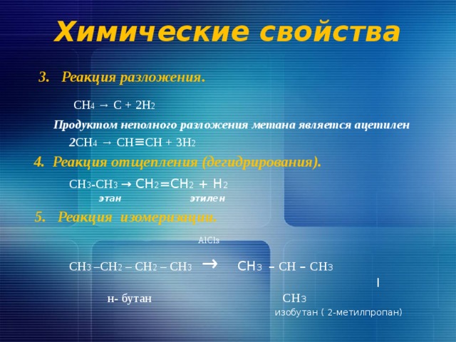 Химические свойства  3. Реакция разложения.  CH 4 → C + 2H 2  Продуктом неполного разложения метана является ацетилен  2 CH 4 → CН ≡ СН + 3H 2  4. Реакция отщепления (дегидрирования).  СН 3 -СН 3  → СН 2 =СН 2 + Н 2  этан этилен  5. Реакция изомеризации.  AlCl 3  СН 3 –СН 2 – СН 2 – СН 3  → СН 3  – СН – СН 3  |   н- бутан СН 3  изобутан ( 2-метилпропан) 