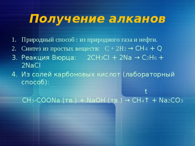 Получение алканов Природный способ : из природного газа и нефти. Синтез из простых веществ: С + 2Н 2  → СН 4 + Q Реакция Вюрца: 2СН 3 Сl + 2Na → C 2 H 6 + 2NaCl Из солей карбоновых кислот (лабораторный способ):  t  CH 3 -COONa (тв.) + NaOH (тв.) → CH 4 ↑ + Na 2 CO 3 