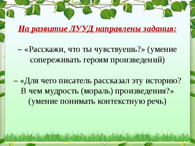 На развитие ЛУУД направлены задания:   – «Расскажи, что ты чувствуешь?» (умение сопереживать героям произведений)   – «Для чего писатель рассказал эту историю? В чем мудрость (мораль) произведения?» (умение понимать контекстную речь)