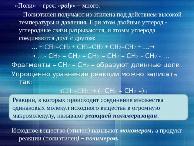  «Поли» - греч. « рoly » – много.  Полиэтилен получают из этилена под действием высокой температуры и давления. При этом двойные углерод - углеродные связи разрываются, и атомы углерода соединяются друг с другом: … + СН 2 =СН 2 + СН 2 =СН 2 + СН 2 =СН 2 + … → → … - СН 2 – СН 2 – СН 2 – СН 2 – СН 2 - СН 2 - … Фрагменты – СН 2 – СН 2 – образуют длинные цепи. Упрощенно уравнение реакции можно записать так:  nСН 2 =СН 2 → (- СН 2 – СН 2 –) n  Этилен Полиэтилен Исходное вещество (этилен) называют мономером, а продукт реакции (полиэтилен ) – полимером. Реакции, в которых происходит соединение множества одинаковых молекул исходного вещества в огромную макромолекулу, называют реакцией полимеризации . 