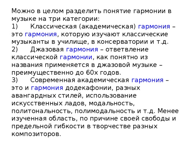 Можно в целом разделить понятие гармонии в музыке на три категории:  1)      Классическая (академическая)  гармония  – это  гармония , которую изучают классические музыканты в училище, в консерватории и т.д.  2)      Джазовая  гармония  – ответвление классической  гармонии , как понятно из названия применяется в джазовой музыке – преимущественно до 60х годов.  3)      Современная академическая  гармония  – это и  гармония  додекафонии, разных авангардных стилей, использование искусственных ладов, модальность, политональность, полимодальность и т.д. Менее изученная область, по причине своей свободы и предельной гибкости в творчестве разных композиторов. 