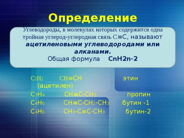 Определение Углеводороды, в молекулах которых содержится одна тройная углерод-углеродная связь С ≡С, называют ацетиленовыми углеводородами или алканами . Общая формула СnH2n-2  С 2 Н 2 CH ≡CH этин (ацетилен) С 3 Н 4 СН≡С-СН 3 пропин С 4 Н 6 СН≡С-СН 2 -СН 3 бутин -1 С 4 Н 6 СН 3 -С≡С-СН 3 бутин-2 
