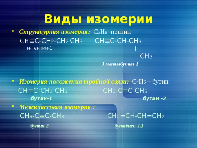 Виды изомерии Структурная изомерия: С 5 Н 8 -пентин   СН ≡С-СН 2 -СН 2- СН 3 СН≡С-СН-СН 3  н-пентин-1 |  СН 3  3-метилбутин-1 Изомерия положения тройной связи: С 4 Н 6 – бутин  СН≡С-СН 2 -СН 3 СН 3 -С≡С-СН 3   бутин-1 бутин -2  Межклассовая изомерия :  СН 3 -С≡С-СН 3 СН 2 =СН-СН=СН 2  бутин-2 бутадиен-1,3 