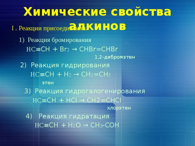 Химические свойства алкинов I . Реакции присоединения.  1) Реакция бромирования  HC ≡CH + Br 2 → CHBr=CHBr  1,2-дибромэтен  2) Реакция гидрирования  HC ≡CH + Н 2 → CH 2 =CH 2  этен  3) Реакция гидрогалогенирования  HC ≡CH + НCl → CH2=CHCl  хлорэтен  4) Реакция гидратация  HC ≡CH + Н 2 O → CH 3 -COH 