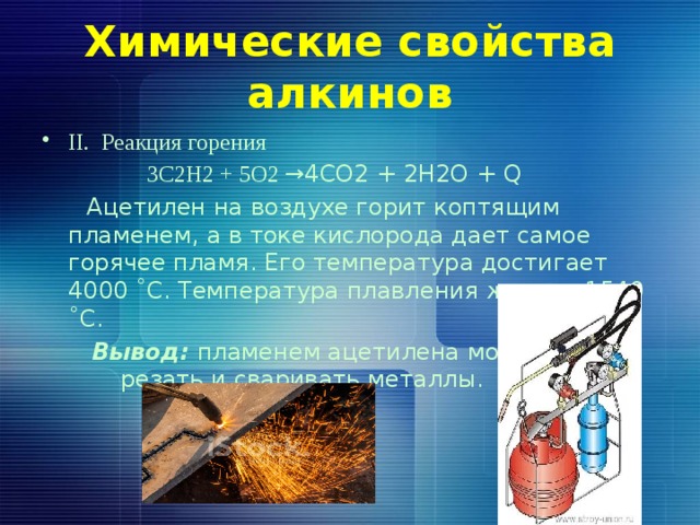 Химические свойства алкинов II. Реакция горения  3С2Н2 + 5О2 →4СО2 + 2Н2О + Q  Ацетилен на воздухе горит коптящим пламенем, а в токе кислорода дает самое горячее пламя. Его температура достигает 4000 ˚С. Температура плавления железа 1540 ˚С.  Вывод: пламенем ацетилена можно резать и сваривать металлы. 