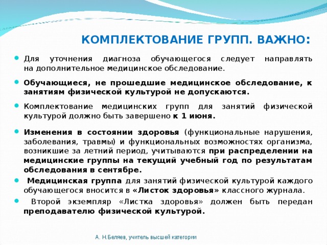 КОМПЛЕКТОВАНИЕ ГРУПП. ВАЖНО : Для уточнения диагноза обучающегося следует направлять на дополнительное медицинское обследование. Обучающиеся, не прошедшие медицинское обследование, к занятиям физической культурой не допускаются. Комплектование медицинских групп для занятий физической культурой должно быть завершено к 1 июня. Изменения в состоянии здоровья (функциональные нарушения, заболевания, травмы) и функциональных возможностях организма, возникшие за летний период, учитываются при распределении на медицинские группы на текущий учебный год по результатам обследования в сентябре.  Медицинская группа для занятий физической культурой каждого обучающегося вносится в «Листок здоровья» классного журнала.  Второй экземпляр «Листка здоровья» должен быть передан преподавателю физической культурой.  А. Н.Беляев, учитель высшей категории 