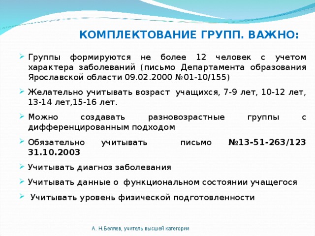 КОМПЛЕКТОВАНИЕ ГРУПП. ВАЖНО: Группы формируются не более 12 человек с учетом характера заболеваний (письмо Департамента образования Ярославской области 09.02.2000 №01-10/155) Желательно учитывать возраст учащихся, 7-9 лет, 10-12 лет, 13-14 лет,15-16 лет. Можно создавать разновозрастные группы с дифференцированным подходом Обязательно учитывать письмо №13-51-263/123 31.10.2003 Учитывать диагноз заболевания Учитывать данные о функциональном состоянии учащегося  Учитывать уровень физической подготовленности А. Н.Беляев, учитель высшей категории 