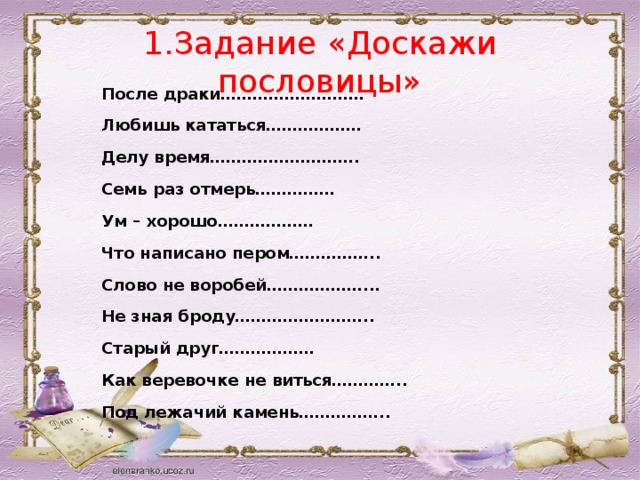 1.Задание «Доскажи пословицы» После драки……………………… Любишь кататься……………… Делу время………………………. Семь раз отмерь…………… Ум – хорошо……………… Что написано пером…………….. Слово не воробей………………... Не зная броду…………………….. Старый друг……………… Как веревочке не виться………….. Под лежачий камень……………..   