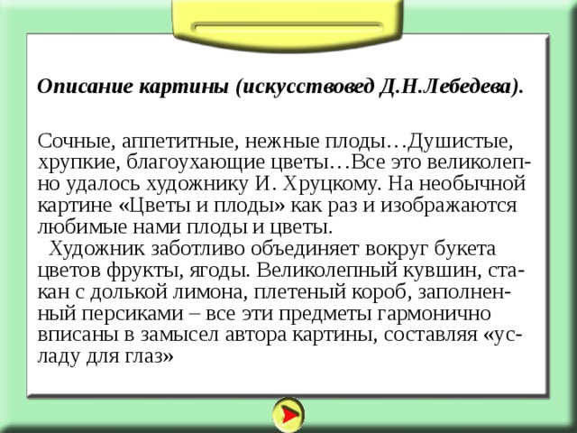 Описание картины (искусствовед Д.Н.Лебедева). Сочные, аппетитные, нежные плоды…Душистые, хрупкие, благоухающие цветы…Все это великолеп-но удалось художнику И. Хруцкому. На необычной картине «Цветы и плоды» как раз и изображаются любимые нами плоды и цветы.  Художник заботливо объединяет вокруг букета цветов фрукты, ягоды. Великолепный кувшин, ста-кан с долькой лимона, плетеный короб, заполнен-ный персиками – все эти предметы гармонично вписаны в замысел автора картины, составляя «ус-ладу для глаз» 