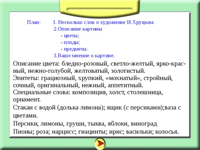 План: I. Несколько слов о художнике И.Хруцком.  2.Описание картины  - цветы;  - плоды;  - предметы.  3.Ваше мнение о картине. Описание цвета: бледно-розовый, светло-желтый, ярко-крас-ный, нежно-голубой, желтоватый, золотистый. Эпитеты: грациозный, хрупкий, «мохнатый», стройный, сочный, оригинальный, нежный, аппетитный. Специальные слова: композиция, холст, столешница, орнамент. Стакан с водой (долька лимона); ящик (с персиками);ваза с цветами. Персики, лимоны, груши, тыква, яблоки, виноград Пионы; роза; нарцисс; гиацинты; ирис; васильки; колосья. 