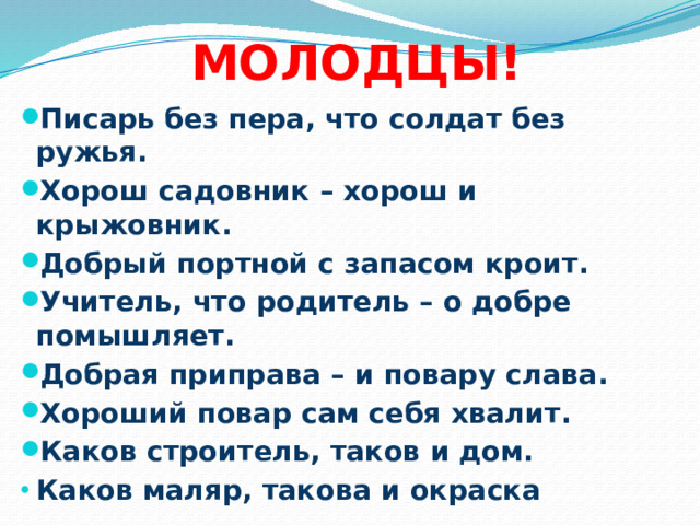 МОЛОДЦЫ! Писарь без пера, что солдат без ружья. Хорош садовник – хорош и крыжовник. Добрый портной с запасом кроит. Учитель, что родитель – о добре помышляет. Добрая приправа – и повару слава. Хороший повар сам себя хвалит. Каков строитель, таков и дом. Каков маляр, такова и окраска 