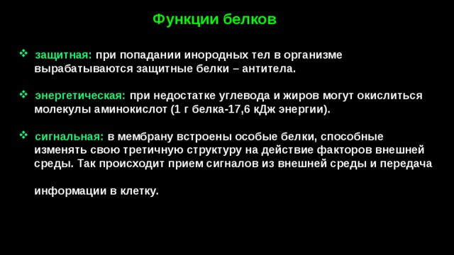 Функции белков   защитная: при попадании инородных тел в организме  вырабатываются защитные белки – антитела.   энергетическая:  при недостатке углевода и жиров могут окислиться  молекулы аминокислот (1 г белка-17,6 кДж энергии).   сигнальная: в мембрану встроены особые белки, способные  изменять свою третичную структуру на действие факторов внешней  среды. Так происходит прием сигналов из внешней среды и передача  информации в клетку. 