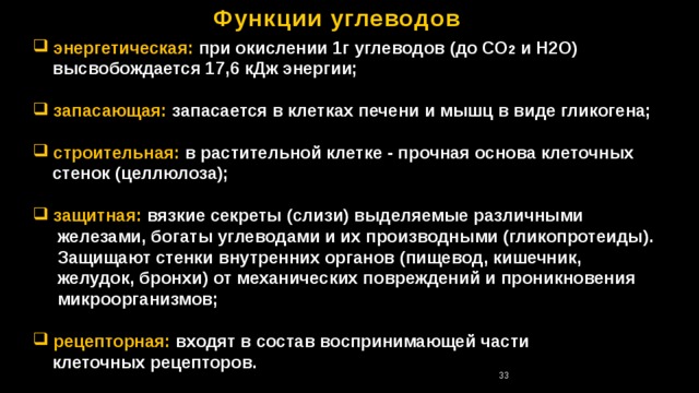 Функции углеводов  энергетическая:  при окислении 1г углеводов (до СО 2 и Н2О)  высвобождается 17,6 кДж энергии;   запасающая: запасается в клетках печени и мышц в виде гликогена;   строительная:  в растительной клетке - прочная основа клеточных  стенок (целлюлоза);   защитная: вязкие секреты (слизи) выделяемые различными  железами, богаты углеводами и их производными (гликопротеиды).  Защищают стенки внутренних органов (пищевод, кишечник,  желудок, бронхи) от механических повреждений и проникновения  микроорганизмов;  рецепторная: входят в состав воспринимающей части  клеточных рецепторов. 32 