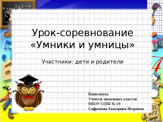 Урок-соревнование  «Умники и умницы» Участники: дети и родители Выполнила: Учитель начальных классов МБОУ СОШ № 19 Сафронова Екатерина Игоревна 