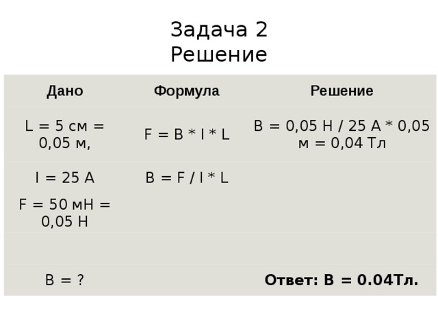 Задача 2  Решение Дано Формула L = 5 см = 0,05 м, Решение F = B * I * L I = 25 А B = F / I * L F = 50 мН = 0,05 Н B = 0,05 Н / 25 А * 0,05 м = 0,04 Тл         B = ?     Ответ: B = 0.04Тл. 