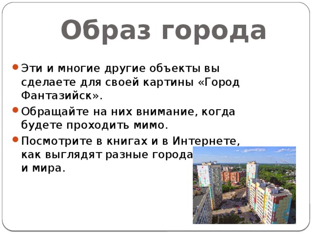 Образ города Эти и многие другие объекты вы сделаете для своей картины «Город Фантазийск». Обращайте на них внимание, когда будете проходить мимо. Посмотрите в книгах и в Интернете, как выглядят разные города России и мира. 