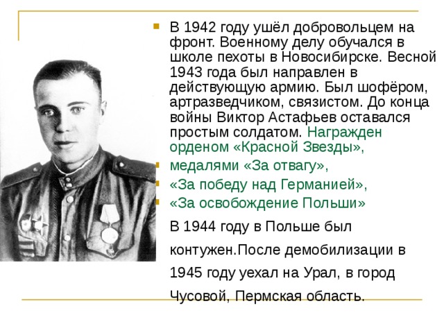 В 1942 году ушёл добровольцем на фронт. Военному делу обучался в школе пехоты в Новосибирске. Весной 1943 года был направлен в действующую армию. Был шофёром, артразведчиком, связистом. До конца войны Виктор Астафьев оставался простым солдатом. Награжден орденом «Красной Звезды», медалями «За отвагу», «За победу над Германией», «За освобождение Польши»  В 1944 году в Польше был контужен.После демобилизации в 1945 году уехал на Урал, в город Чусовой, Пермская область. 