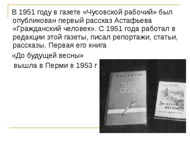  В 1951 году в газете «Чусовской рабочий» был опубликован первый рассказ Астафьева «Гражданский человек». С 1951 года работал в редакции этой газеты, писал репортажи, статьи, рассказы. Первая его книга  «До будущей весны»  вышла в Перми в 1953 г 