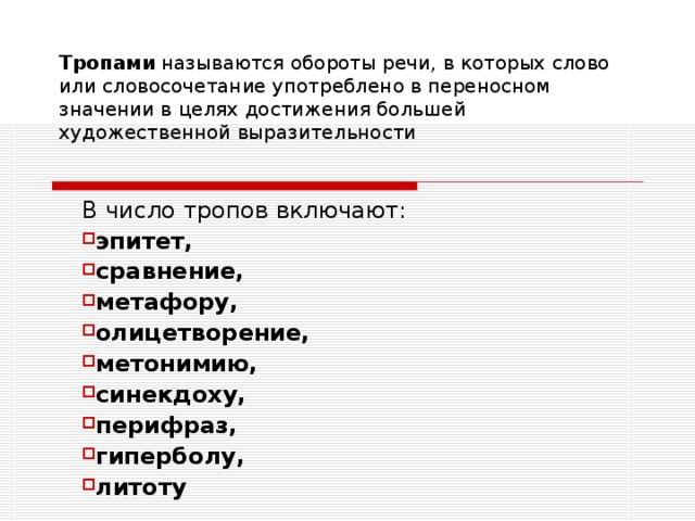 Тропами называются обороты речи, в которых слово или словосочетание употреблено в переносном значении в целях достижения большей художественной выразительности В число тропов включают: эпитет, сравнение, метафору, олицетворение, метонимию, синекдоху, перифраз, гиперболу, литоту 