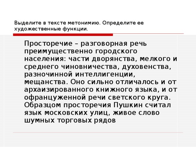 Выделите в тексте метонимию. Определите ее художественные функции.  Просторечие – разговорная речь преимущественно городского населения: части дворянства, мелкого и среднего чиновничества, духовенства, разночинной интеллигенции, мещанства. Оно сильно отличалось и от архаизированного книжного языка, и от офранцуженной речи светского круга. Образцом просторечия Пушкин считал язык московских улиц, живое слово шумных торговых рядов 