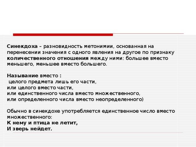 Синекдоха – разновидность метонимии, основанная на перенесении значения с одного явления на другое по признаку количественного отношения между ними: большее вместо меньшего, меньшее вместо большего.   Называние вместо :   целого предмета лишь его части,  или целого вместо части,  или единственного числа вместо множественного,  или определенного числа вместо неопределенного)   Обычно в синекдохе употребляется единственное число вместо множественного:  К нему и птица не летит,  И зверь нейдет. 