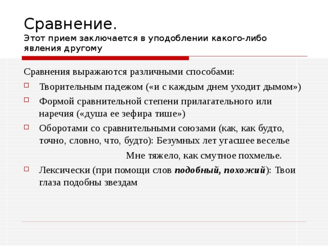 Сравнение.  Этот прием заключается в уподоблении какого-либо явления другому Сравнения выражаются различными способами: Творительным падежом («и с каждым днем уходит дымом») Формой сравнительной степени прилагательного или наречия («душа ее зефира тише») Оборотами со сравнительными союзами (как, как будто, точно, словно, что, будто): Безумных лет угасшее веселье  Мне тяжело, как смутное похмелье. Лексически (при помощи слов подобный, похожий ): Твои глаза подобны звездам 