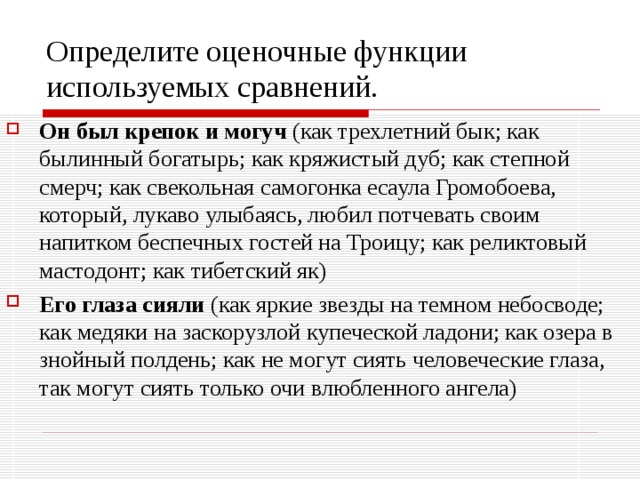 Определите оценочные функции используемых сравнений. Он был крепок и могуч (как трехлетний бык; как былинный богатырь; как кряжистый дуб; как степной смерч; как свекольная самогонка есаула Громобоева, который, лукаво улыбаясь, любил потчевать своим напитком беспечных гостей на Троицу; как реликтовый мастодонт; как тибетский як) Его глаза сияли (как яркие звезды на темном небосводе; как медяки на заскорузлой купеческой ладони; как озера в знойный полдень; как не могут сиять человеческие глаза, так могут сиять только очи влюбленного ангела) 