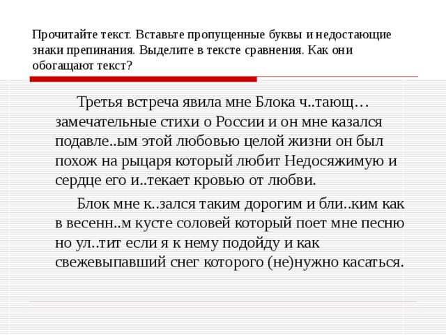 Прочитайте текст. Вставьте пропущенные буквы и недостающие знаки препинания. Выделите в тексте сравнения. Как они обогащают текст?    Третья встреча явила мне Блока ч..тающ… замечательные стихи о России и он мне казался подавле..ым этой любовью целой жизни он был похож на рыцаря который любит Недосяжимую и сердце его и..текает кровью от любви.   Блок мне к..зался таким дорогим и бли..ким как в весенн..м кусте соловей который поет мне песню но ул..тит если я к нему подойду и как свежевыпавший снег которого (не)нужно касаться. 