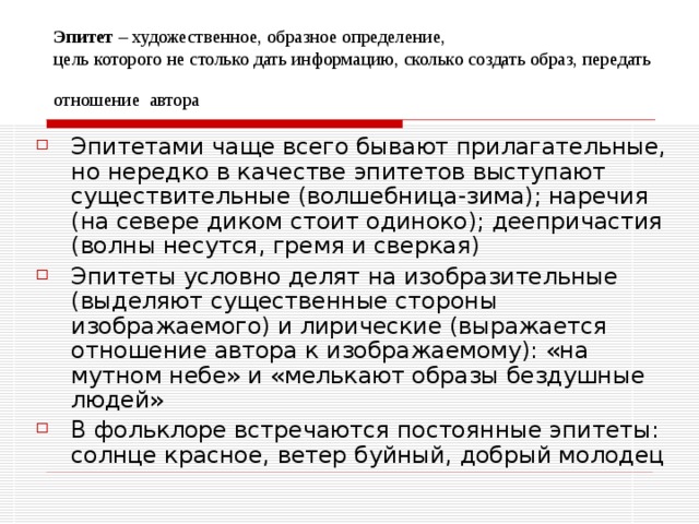 Эпитет – художественное, образное определение,  цель которого не столько дать информацию, сколько создать образ, передать  отношение автора Эпитетами чаще всего бывают прилагательные, но нередко в качестве эпитетов выступают существительные (волшебница-зима); наречия (на севере диком стоит одиноко); деепричастия (волны несутся, гремя и сверкая) Эпитеты условно делят на изобразительные (выделяют существенные стороны изображаемого) и лирические (выражается отношение автора к изображаемому): «на мутном небе» и «мелькают образы бездушные людей» В фольклоре встречаются постоянные эпитеты: солнце красное, ветер буйный, добрый молодец 