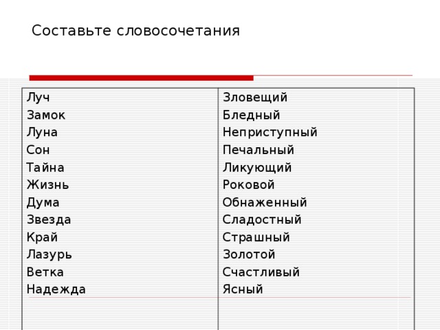 Составьте словосочетания Луч Замок Луна Сон Тайна Жизнь Дума Звезда Край Лазурь Ветка Надежда Зловещий Бледный Неприступный Печальный Ликующий Роковой Обнаженный Сладостный Страшный Золотой Счастливый Ясный 