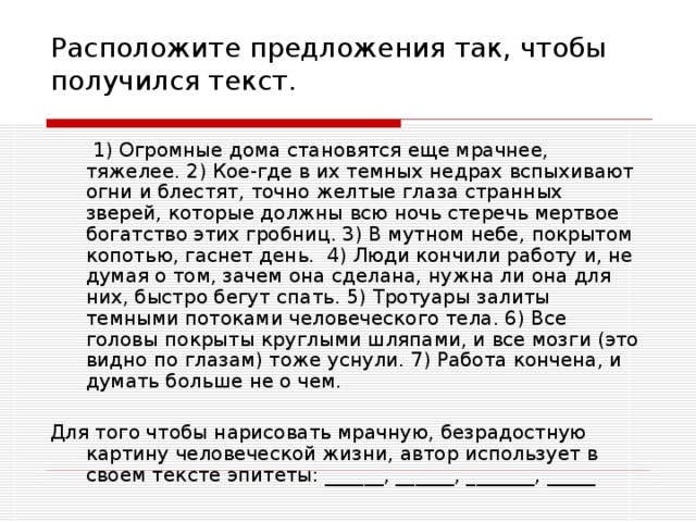 Расположите предложения так, чтобы получился текст.  1) Огромные дома становятся еще мрачнее, тяжелее. 2) Кое-где в их темных недрах вспыхивают огни и блестят, точно желтые глаза странных зверей, которые должны всю ночь стеречь мертвое богатство этих гробниц. 3) В мутном небе, покрытом копотью, гаснет день. 4) Люди кончили работу и, не думая о том, зачем она сделана, нужна ли она для них, быстро бегут спать. 5) Тротуары залиты темными потоками человеческого тела. 6) Все головы покрыты круглыми шляпами, и все мозги (это видно по глазам) тоже уснули. 7) Работа кончена, и думать больше не о чем. Для того чтобы нарисовать мрачную, безрадостную картину человеческой жизни, автор использует в своем тексте эпитеты: ______, ______, _______, _____ 