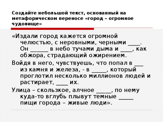 Создайте небольшой текст, основанный на метафорическом переносе «город – огромное чудовище» «Издали город кажется огромной челюстью, с неровными, черными ____. Он ______ в небо тучами дыма и ____, как обжора, страдающий ожирением. Войдя в него, чувствуешь, что попал в ___ из камня и железа, - в _____, который проглотил несколько миллионов людей и растирает, ____ их. Улица – скользкое, алчное _____, по нему куда-то вглубь плывут темные _____ пищи города – живые люди». 