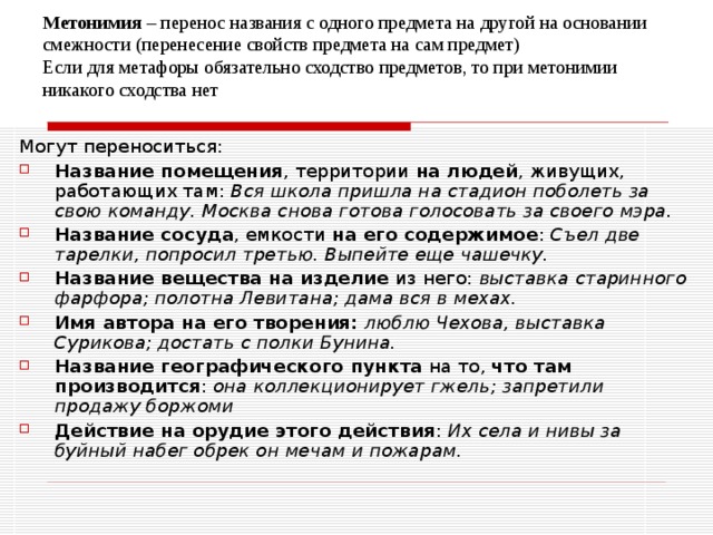 Метонимия – перенос названия с одного предмета на другой на основании смежности (перенесение свойств предмета на сам предмет)  Если для метафоры обязательно сходство предметов, то при метонимии никакого сходства нет Могут переноситься: Название помещения , территории на людей , живущих, работающих там: Вся школа пришла на стадион поболеть за свою команду. Москва снова готова голосовать за своего мэра. Название сосуда , емкости на его содержимое : Съел две тарелки, попросил третью. Выпейте еще чашечку. Название вещества на изделие из него: выставка старинного фарфора; полотна Левитана; дама вся в мехах. Имя автора на его творения:  люблю Чехова, выставка Сурикова; достать с полки Бунина. Название географического пункта на то, что там производится : она коллекционирует гжель; запретили продажу боржоми Действие на орудие этого действия : Их села и нивы за буйный набег обрек он мечам и пожарам. 