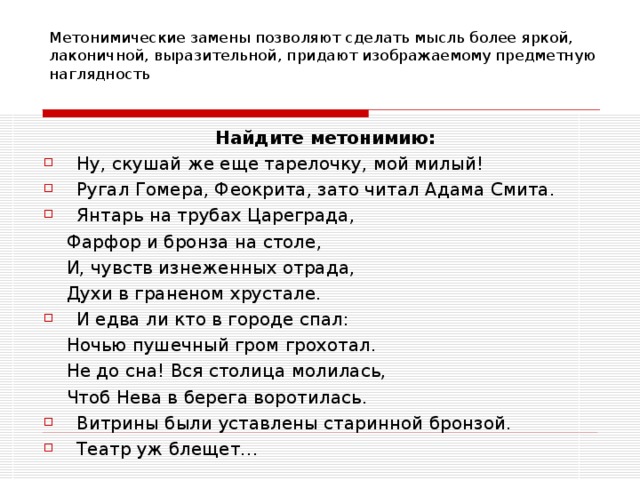 Метонимические замены позволяют сделать мысль более яркой, лаконичной, выразительной, придают изображаемому предметную наглядность Найдите метонимию: Ну, скушай же еще тарелочку, мой милый! Ругал Гомера, Феокрита, зато читал Адама Смита. Янтарь на трубах Цареграда,  Фарфор и бронза на столе,  И, чувств изнеженных отрада,  Духи в граненом хрустале. И едва ли кто в городе спал:  Ночью пушечный гром грохотал.  Не до сна! Вся столица молилась,  Чтоб Нева в берега воротилась. Витрины были уставлены старинной бронзой. Театр уж блещет… 