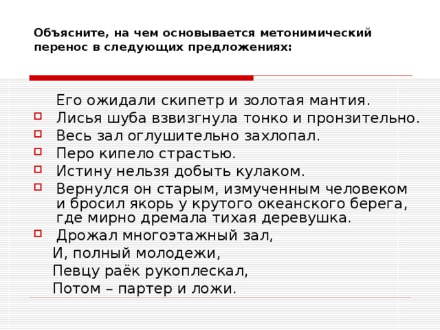 Объясните, на чем основывается метонимический перенос в следующих предложениях: Его ожидали скипетр и золотая мантия. Его ожидали скипетр и золотая мантия. Лисья шуба взвизгнула тонко и пронзительно. Весь зал оглушительно захлопал. Перо кипело страстью. Истину нельзя добыть кулаком. Вернулся он старым, измученным человеком и бросил якорь у крутого океанского берега, где мирно дремала тихая деревушка. Дрожал многоэтажный зал,  И, полный молодежи,  Певцу раёк рукоплескал,  Потом – партер и ложи. 