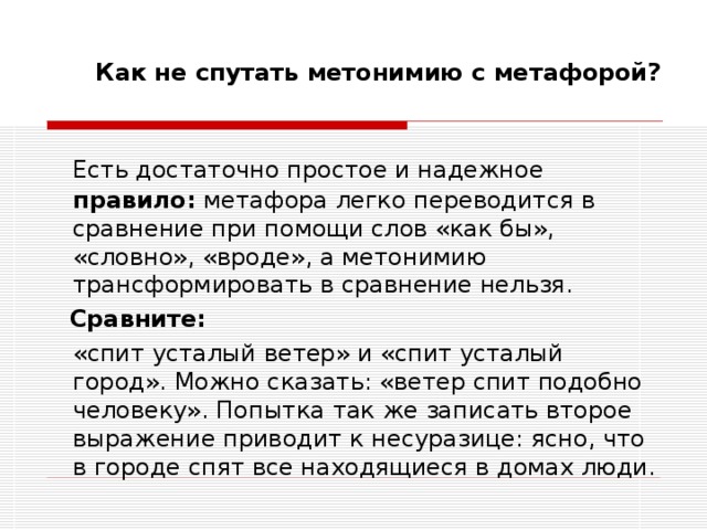 Как не спутать метонимию с метафорой? Есть достаточно простое и надежное правило: метафора легко переводится в сравнение при помощи слов «как бы», «словно», «вроде», а метонимию трансформировать в сравнение нельзя.  Сравните:   «спит усталый ветер» и «спит усталый город». Можно сказать: «ветер спит подобно человеку». Попытка так же записать второе выражение приводит к несуразице: ясно, что в городе спят все находящиеся в домах люди. 