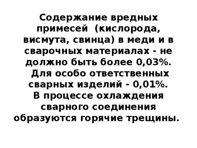 Содержание вредных примесей (кислорода, висмута, свинца) в меди и в сварочных материалах - не должно быть более 0,03%.  Для особо ответственных сварных изделий - 0,01%.  В процессе охлаждения сварного соединения образуются горячие трещины.   