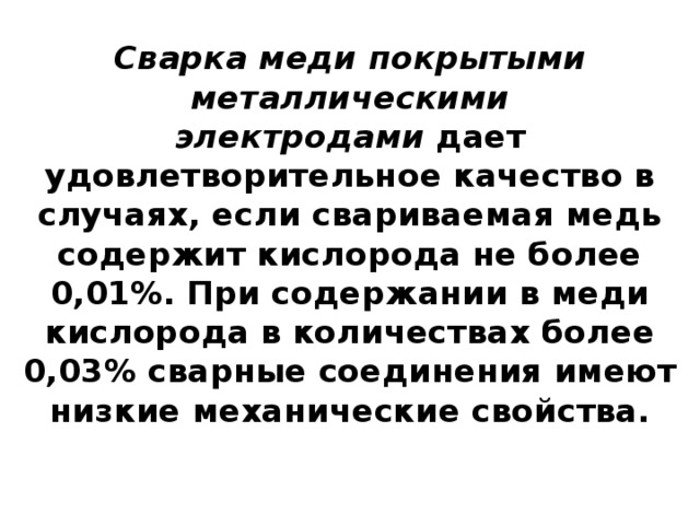 Сварка меди покрытыми металлическими электродами  дает удовлетворительное качество в случаях, если свариваемая медь содержит кислорода не более 0,01%. При содержании в меди кислорода в количествах более 0,03% сварные соединения имеют низкие механические свойства.   