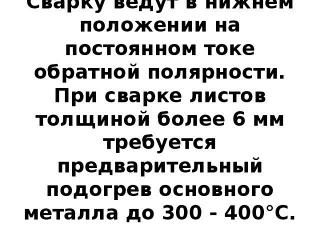 Сварку ведут в нижнем положении на постоянном токе обратной полярности. При сварке листов толщиной более 6 мм требуется предварительный подогрев основного металла до 300 - 400°С.   