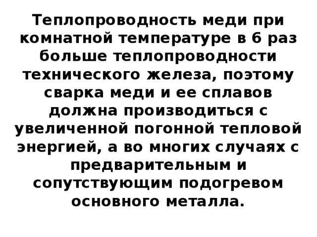 Теплопроводность меди при комнатной температуре в 6 раз больше теплопроводности технического железа, поэтому сварка меди и ее сплавов должна производиться с увеличенной погонной тепловой энергией, а во многих случаях с предварительным и сопутствующим подогревом основного металла.   