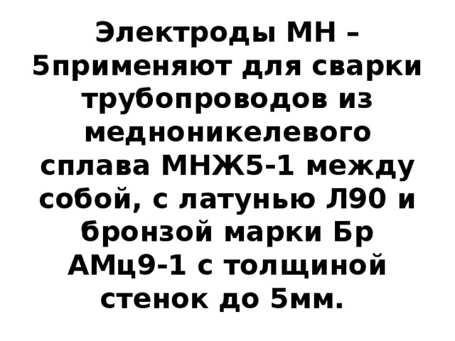 Электроды МН – 5применяют для сварки трубопроводов из медноникелевого сплава МНЖ5-1 между собой, с латунью Л90 и бронзой марки Бр АМц9-1 с толщиной стенок до 5мм. 