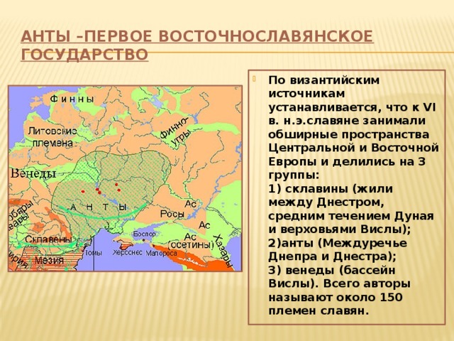 Анты –первое восточнославянское государство По византийским источникам устанавливается, что к VI в. н.э.славяне занимали обширные пространства Центральной и Восточной Европы и делились на 3 группы: 1) склавины (жили между Днестром, средним течением Дуная и верховьями Вислы); 2)анты (Междуречье Днепра и Днестра); 3) венеды (бассейн Вислы). Всего авторы называют около 150 племен славян. 