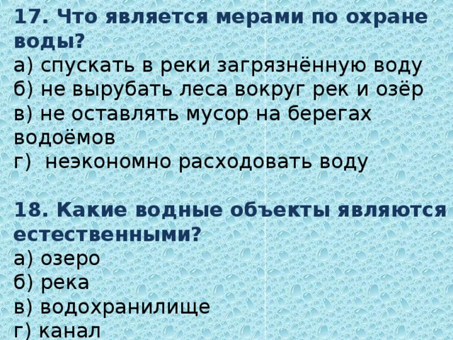 17. Что является мерами по охране воды?  а) спускать в реки загрязнённую воду  б) не вырубать леса вокруг рек и озёр  в) не оставлять мусор на берегах водоёмов  г) неэкономно расходовать воду   18 . Какие водные объекты являются естественными?  а) озеро  б) река  в) водохранилище  г) канал 