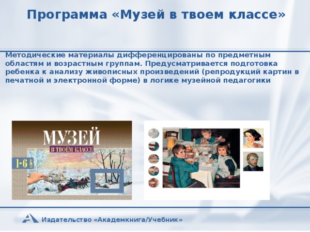 Программа «Музей в твоем классе» Методические материалы дифференцированы по предметным областям и возрастным группам. Предусматривается подготовка ребенка к анализу живописных произведений (репродукций картин в печатной и электронной форме) в логике музейной педагогики Издательство «Академкнига/Учебник»  