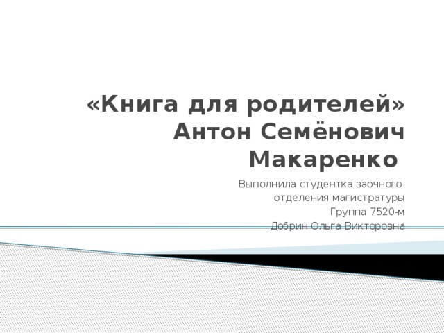  «Книга для родителей»  Антон Семёнович Макаренко Выполнила студентка заочного отделения магистратуры Группа 7520-м Добрин Ольга Викторовна 