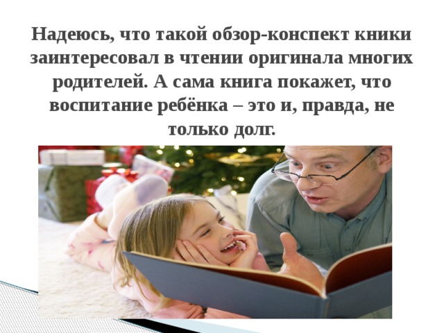 Надеюсь, что такой обзор-конспект кники заинтересовал в чтении оригинала многих родителей. А сама книга покажет, что воспитание ребёнка – это и, правда, не только долг. 