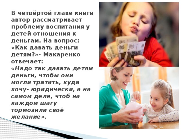В четвёртой главе книги автор рассматривает проблему воспитания у детей отношения к деньгам. На вопрос: «Как давать деньги детям?»- Макаренко отвечает:  «Надо так давать детям деньги, чтобы они могли тратить, куда хочу- юридически, а на самом деле, чтоб на каждом шагу тормозили своё желание».   