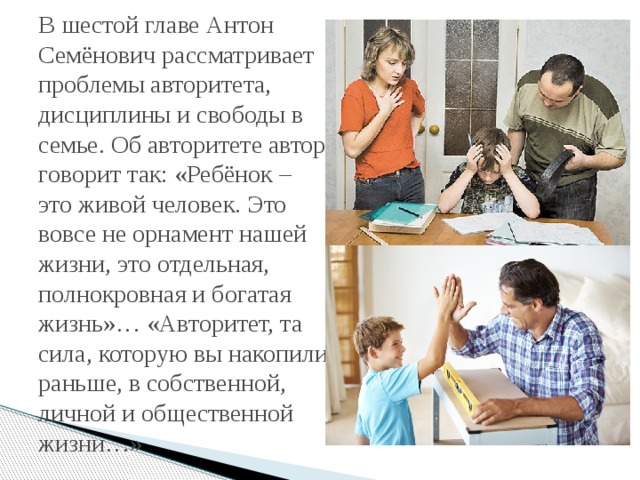 В шестой главе Антон Семёнович рассматривает проблемы авторитета, дисциплины и свободы в семье. Об авторитете автор говорит так: «Ребёнок – это живой человек. Это вовсе не орнамент нашей жизни, это отдельная, полнокровная и богатая жизнь»… «Авторитет, та сила, которую вы накопили раньше, в собственной, личной и общественной жизни…» 